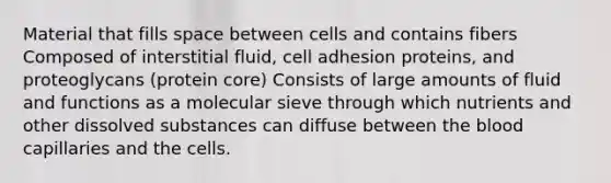 Material that fills space between cells and contains fibers Composed of interstitial fluid, cell adhesion proteins, and proteoglycans (protein core) Consists of large amounts of fluid and functions as a molecular sieve through which nutrients and other dissolved substances can diffuse between <a href='https://www.questionai.com/knowledge/k7oXMfj7lk-the-blood' class='anchor-knowledge'>the blood</a> capillaries and the cells.