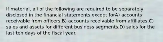 If material, all of the following are required to be separately disclosed in the financial statements except forA) accounts receivable from officers.B) accounts receivable from affiliates.C) sales and assets for different business segments.D) sales for the last ten days of the fiscal year.