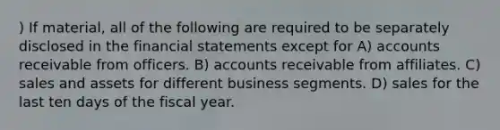 ) If material, all of the following are required to be separately disclosed in the financial statements except for A) accounts receivable from officers. B) accounts receivable from affiliates. C) sales and assets for different business segments. D) sales for the last ten days of the fiscal year.