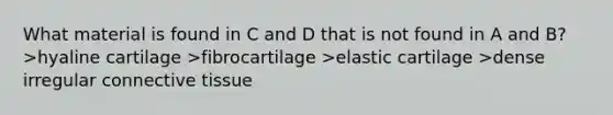 What material is found in C and D that is not found in A and B? >hyaline cartilage >fibrocartilage >elastic cartilage >dense irregular connective tissue