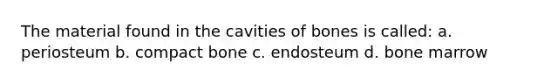 The material found in the cavities of bones is called: a. periosteum b. compact bone c. endosteum d. bone marrow