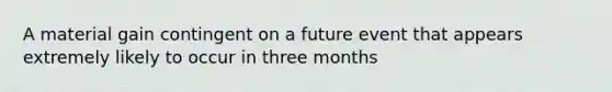 A material gain contingent on a future event that appears extremely likely to occur in three months