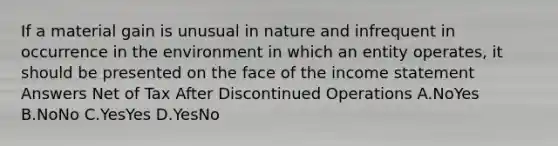 If a material gain is unusual in nature and infrequent in occurrence in the environment in which an entity operates, it should be presented on the face of the income statement Answers Net of Tax After Discontinued Operations A.NoYes B.NoNo C.YesYes D.YesNo