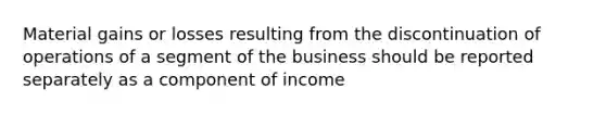 Material gains or losses resulting from the discontinuation of operations of a segment of the business should be reported separately as a component of income