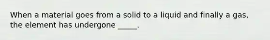 When a material goes from a solid to a liquid and finally a gas, the element has undergone _____.