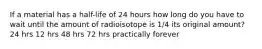 If a material has a half-life of 24 hours how long do you have to wait until the amount of radioisotope is 1/4 its original amount? 24 hrs 12 hrs 48 hrs 72 hrs practically forever