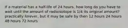 If a material has a half-life of 24 hours, how long do you have to wait until the amount of radioisotope is 1/4 its original amount? practically forever, but it may be safe by then 12 hours 24 hours 48 hours 72 hours