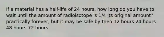 If a material has a half-life of 24 hours, how long do you have to wait until the amount of radioisotope is 1/4 its original amount? practically forever, but it may be safe by then 12 hours 24 hours 48 hours 72 hours