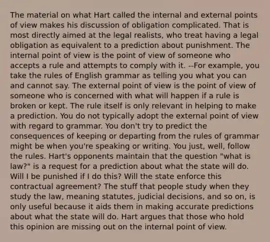 The material on what Hart called the internal and external points of view makes his discussion of obligation complicated. That is most directly aimed at the legal realists, who treat having a legal obligation as equivalent to a prediction about punishment. The internal point of view is the point of view of someone who accepts a rule and attempts to comply with it. --For example, you take the rules of English grammar as telling you what you can and cannot say. The external point of view is the point of view of someone who is concerned with what will happen if a rule is broken or kept. The rule itself is only relevant in helping to make a prediction. You do not typically adopt the external point of view with regard to grammar. You don't try to predict the consequences of keeping or departing from the rules of grammar might be when you're speaking or writing. You just, well, follow the rules. Hart's opponents maintain that the question "what is law?" is a request for a prediction about what the state will do. Will I be punished if I do this? Will the state enforce this contractual agreement? The stuff that people study when they study the law, meaning statutes, judicial decisions, and so on, is only useful because it aids them in making accurate predictions about what the state will do. Hart argues that those who hold this opinion are missing out on the internal point of view.