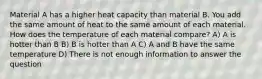 Material A has a higher heat capacity than material B. You add the same amount of heat to the same amount of each material. How does the temperature of each material compare? A) A is hotter than B B) B is hotter than A C) A and B have the same temperature D) There is not enough information to answer the question