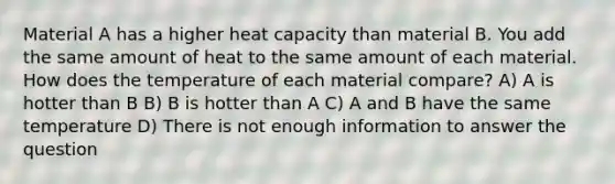 Material A has a higher heat capacity than material B. You add the same amount of heat to the same amount of each material. How does the temperature of each material compare? A) A is hotter than B B) B is hotter than A C) A and B have the same temperature D) There is not enough information to answer the question