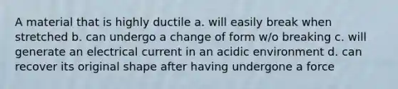 A material that is highly ductile a. will easily break when stretched b. can undergo a change of form w/o breaking c. will generate an electrical current in an acidic environment d. can recover its original shape after having undergone a force