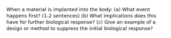 When a material is implanted into the body: (a) What event happens first? (1-2 sentences) (b) What implications does this have for further biological response? (c) Give an example of a design or method to suppress the initial biological response?