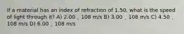 If a material has an index of refraction of 1.50, what is the speed of light through it? A) 2.00 ˛ 108 m/s B) 3.00 ˛ 108 m/s C) 4.50 ˛ 108 m/s D) 6.00 ˛ 108 m/s