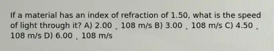 If a material has an index of refraction of 1.50, what is the speed of light through it? A) 2.00 ˛ 108 m/s B) 3.00 ˛ 108 m/s C) 4.50 ˛ 108 m/s D) 6.00 ˛ 108 m/s