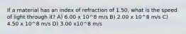 If a material has an index of refraction of 1.50, what is the speed of light through it? A) 6.00 x 10^8 m/s B) 2.00 x 10^8 m/s C) 4.50 x 10^8 m/s D) 3.00 x10^8 m/s