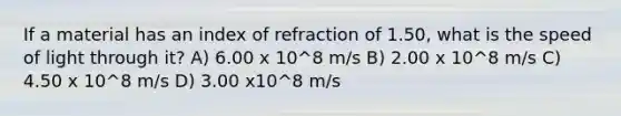 If a material has an index of refraction of 1.50, what is the speed of light through it? A) 6.00 x 10^8 m/s B) 2.00 x 10^8 m/s C) 4.50 x 10^8 m/s D) 3.00 x10^8 m/s