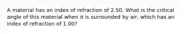 A material has an index of refraction of 2.50. What is the critical angle of this material when it is surrounded by air, which has an index of refraction of 1.00?