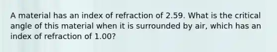 A material has an index of refraction of 2.59. What is the critical angle of this material when it is surrounded by air, which has an index of refraction of 1.00?