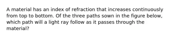 A material has an index of refraction that increases continuously from top to bottom. Of the three paths sown in the figure below, which path will a light ray follow as it passes through the material?