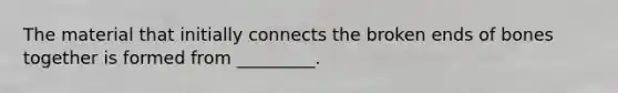 The material that initially connects the broken ends of bones together is formed from _________.