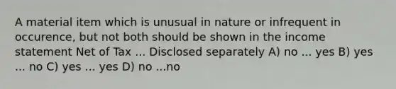 A material item which is unusual in nature or infrequent in occurence, but not both should be shown in the income statement Net of Tax ... Disclosed separately A) no ... yes B) yes ... no C) yes ... yes D) no ...no