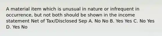 A material item which is unusual in nature or infrequent in occurrence, but not both should be shown in the income statement Net of Tax/Disclosed Sep A. No No B. Yes Yes C. No Yes D. Yes No