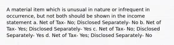 A material item which is unusual in nature or infrequent in occurrence, but not both should be shown in the income statement a. Net of Tax- No; Disclosed Separately- No b. Net of Tax- Yes; Disclosed Separately- Yes c. Net of Tax- No; Disclosed Separately- Yes d. Net of Tax- Yes; Disclosed Separately- No