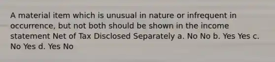 A material item which is unusual in nature or infrequent in occurrence, but not both should be shown in the income statement Net of Tax Disclosed Separately a. No No b. Yes Yes c. No Yes d. Yes No