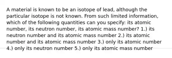 A material is known to be an isotope of lead, although the particular isotope is not known. From such limited information, which of the following quantities can you specify: its atomic number, its neutron number, its atomic mass number? 1.) its neutron number and its atomic mass number 2.) its atomic number and its atomic mass number 3.) only its atomic number 4.) only its neutron number 5.) only its atomic mass number