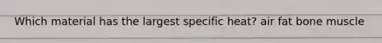 Which material has the largest specific heat? air fat bone muscle