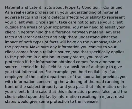 Material and Latent Facts about Property Condition - Continued As a real estate professional, your understanding of material adverse facts and latent defects affects your ability to represent your client well. Once again, take care not to advise your client outside the areas of your expertise. You may need to assist your client in determining the difference between material adverse facts and latent defects and help them understand what the impact of both types of facts will have on the purchase/sale of the property. Make sure any information you convey to your client comes from a reliable source, one that specifically applies to the problem in question. In many states, you receive protection if the information obtained comes from a person or source licensed in that field or in a position of authority to give you that information. For example, you hold no liability if an employee of the state department of transportation provides you with information concerning the widening of the road running in front of the subject property, and you pass that information on to your client. In the case that this information proves false, and the client relied upon the faulty information resulting in injury, most states would give some protection to the licensee.