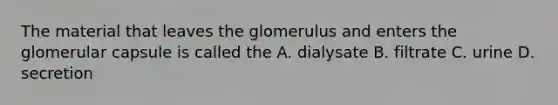 The material that leaves the glomerulus and enters the glomerular capsule is called the A. dialysate B. filtrate C. urine D. secretion