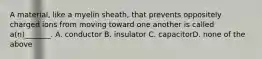 A material, like a myelin sheath, that prevents oppositely charged ions from moving toward one another is called a(n)_______. A. conductor B. insulator C. capacitorD. none of the above