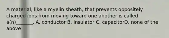 A material, like a myelin sheath, that prevents oppositely charged ions from moving toward one another is called a(n)_______. A. conductor B. insulator C. capacitorD. none of the above