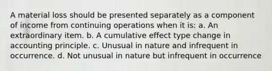 A material loss should be presented separately as a component of income from continuing operations when it is: a. An extraordinary item. b. A cumulative effect type change in accounting principle. c. Unusual in nature and infrequent in occurrence. d. Not unusual in nature but infrequent in occurrence