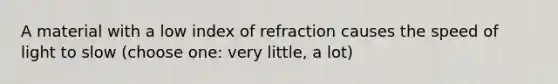 A material with a low index of refraction causes the speed of light to slow (choose one: very little, a lot)