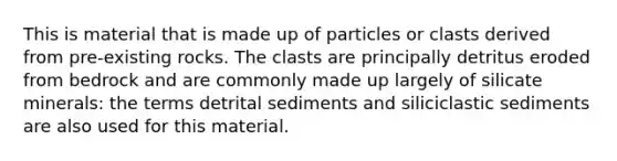 This is material that is made up of particles or clasts derived from pre-existing rocks. The clasts are principally detritus eroded from bedrock and are commonly made up largely of silicate minerals: the terms detrital sediments and siliciclastic sediments are also used for this material.