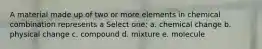 A material made up of two or more elements in chemical combination represents a Select one: a. chemical change b. physical change c. compound d. mixture e. molecule