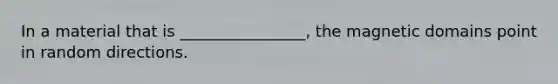 In a material that is ________________, the magnetic domains point in random directions.