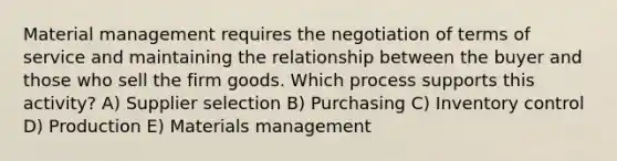 Material management requires the negotiation of terms of service and maintaining the relationship between the buyer and those who sell the firm goods. Which process supports this activity? A) Supplier selection B) Purchasing C) Inventory control D) Production E) Materials management