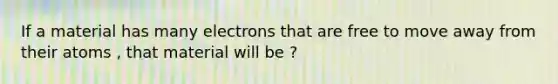 If a material has many electrons that are free to move away from their atoms , that material will be ?