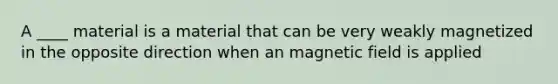 A ____ material is a material that can be very weakly magnetized in the opposite direction when an magnetic field is applied