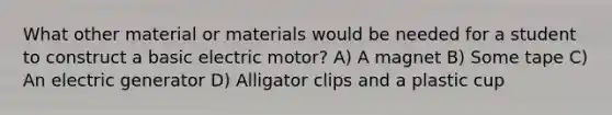 What other material or materials would be needed for a student to construct a basic electric motor? A) A magnet B) Some tape C) An electric generator D) Alligator clips and a plastic cup