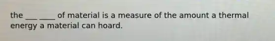 the ___ ____ of material is a measure of the amount a thermal energy a material can hoard.