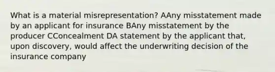 What is a material misrepresentation? AAny misstatement made by an applicant for insurance BAny misstatement by the producer CConcealment DA statement by the applicant that, upon discovery, would affect the underwriting decision of the insurance company