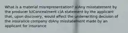 What is a material misrepresentation? a)Any misstatement by the producer b)Concealment c)A statement by the applicant that, upon discovery, would affect the underwriting decision of the insurance company d)Any misstatement made by an applicant for insurance