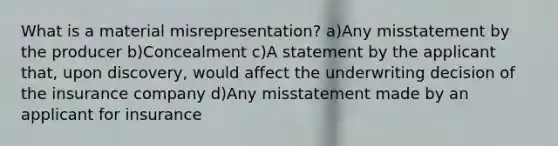 What is a material misrepresentation? a)Any misstatement by the producer b)Concealment c)A statement by the applicant that, upon discovery, would affect the underwriting decision of the insurance company d)Any misstatement made by an applicant for insurance