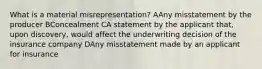 What is a material misrepresentation? AAny misstatement by the producer BConcealment CA statement by the applicant that, upon discovery, would affect the underwriting decision of the insurance company DAny misstatement made by an applicant for insurance