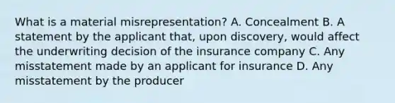 What is a material misrepresentation? A. Concealment B. A statement by the applicant that, upon discovery, would affect the underwriting decision of the insurance company C. Any misstatement made by an applicant for insurance D. Any misstatement by the producer